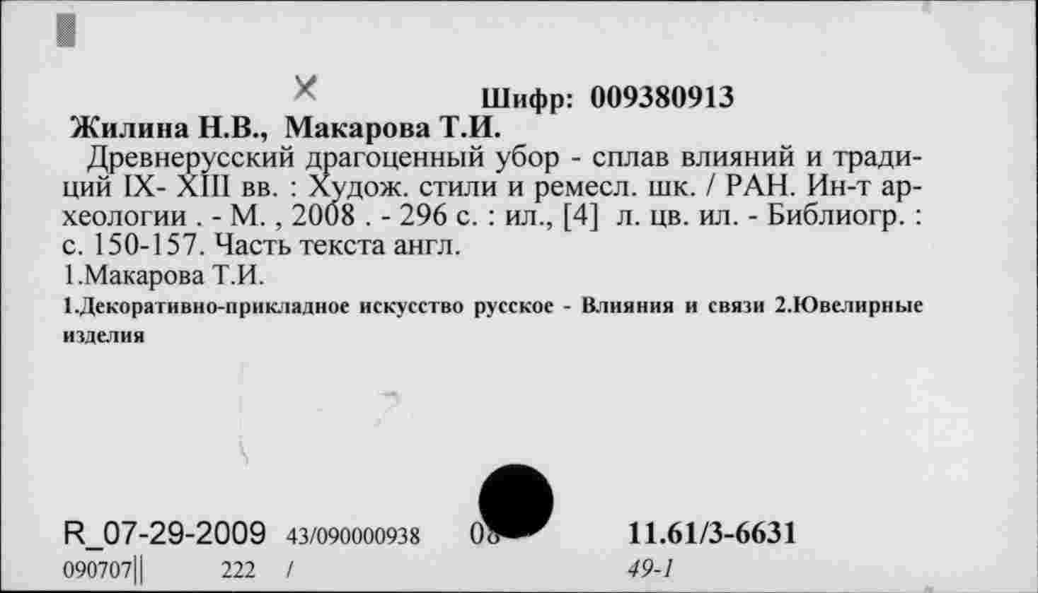 ﻿Шифр: 009380913
Жилина Н.В., Макарова Т.И.
Древнерусский драгоценный убор - сплав влияний и традиций IX- XIII вв. : Худож. стили и ремесл. шк. / РАН. Ин-т археологии . - М., 2008 . - 296 с. : ил., [4] л. цв. ил. - Библиогр. : с. 150-157. Часть текста англ.
1 .Макарова Т.И.
І.Декоративно-прикладное искусство русское - Влияния и связи 2.Ювелирные изделия
R_07-29-2009 43/090000938
090707Ц	222 /
11.61/3-6631
49-1